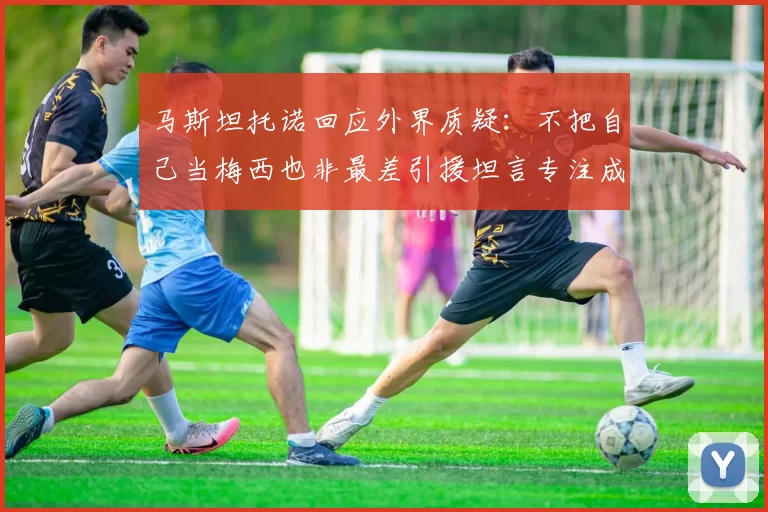 马斯坦托诺回应外界质疑：不把自己当梅西也非最差引援坦言专注成长与球队贡献